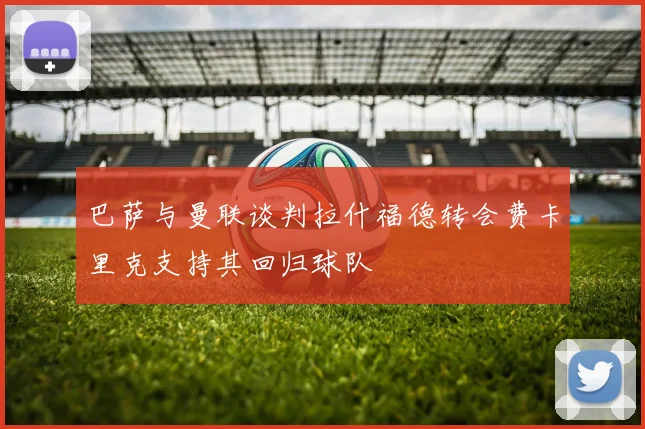 巴萨与曼联谈判拉什福德转会费卡里克支持其回归球队