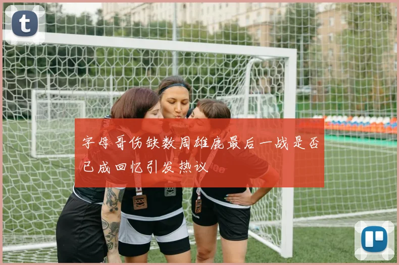 字母哥伤缺数周雄鹿最后一战是否已成回忆引发热议