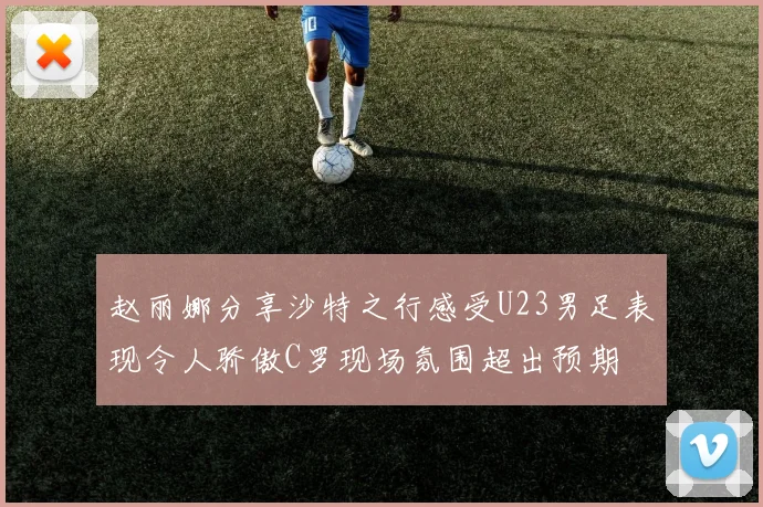 赵丽娜分享沙特之行感受U23男足表现令人骄傲C罗现场氛围超出预期