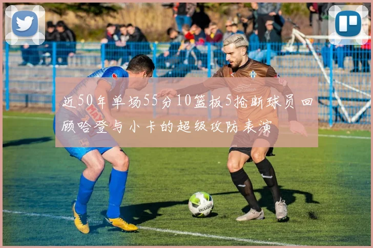 近50年单场55分10篮板5抢断球员回顾哈登与小卡的超级攻防表演
