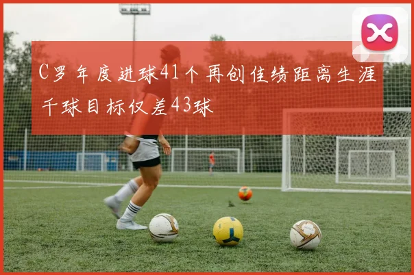 C罗年度进球41个再创佳绩距离生涯千球目标仅差43球