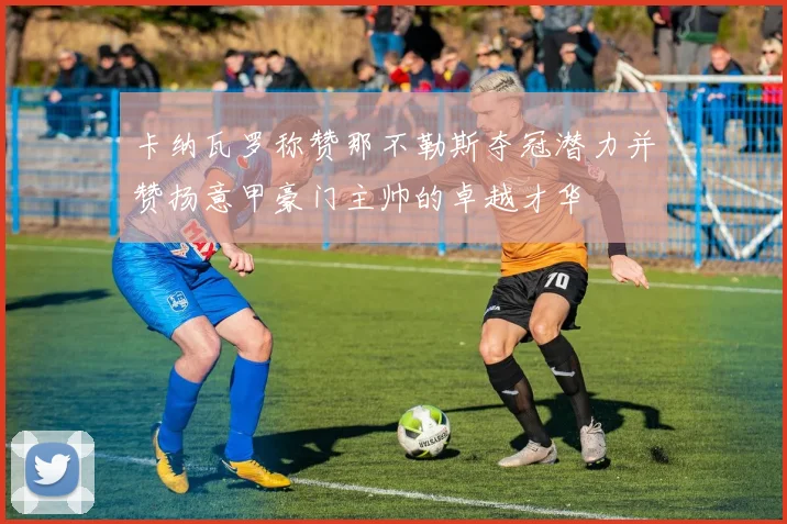 卡纳瓦罗称赞那不勒斯夺冠潜力并赞扬意甲豪门主帅的卓越才华