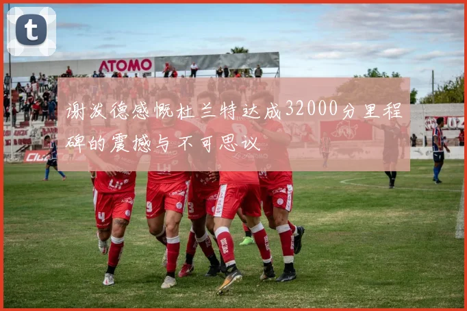 谢泼德感慨杜兰特达成32000分里程碑的震撼与不可思议