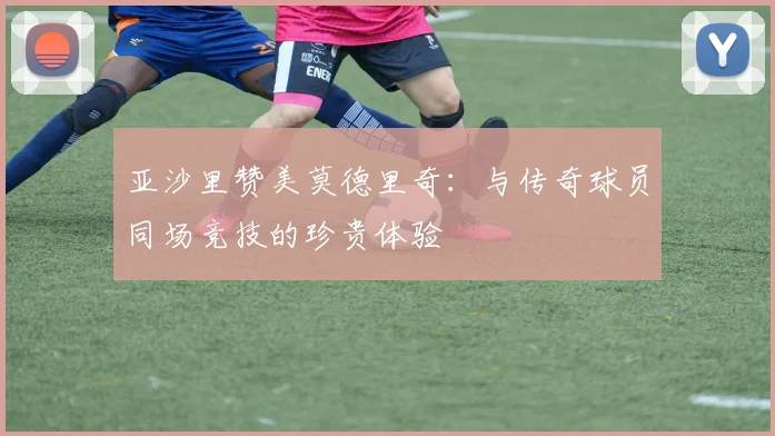 亚沙里赞美莫德里奇：与传奇球员同场竞技的珍贵体验