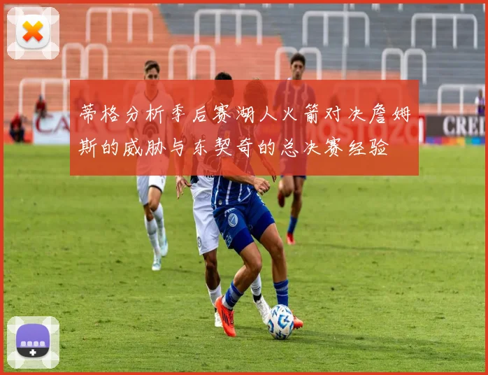 蒂格分析季后赛湖人火箭对决詹姆斯的威胁与东契奇的总决赛经验