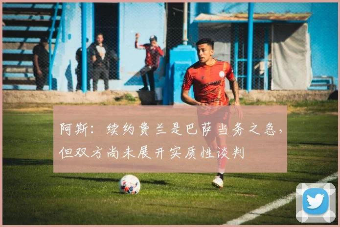 阿斯：续约费兰是巴萨当务之急，但双方尚未展开实质性谈判
