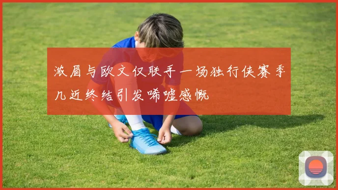 浓眉与欧文仅联手一场独行侠赛季几近终结引发唏嘘感慨