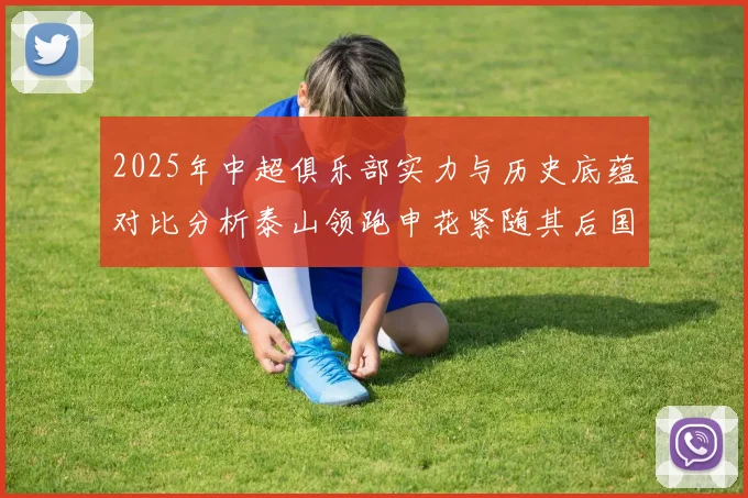 2025年中超俱乐部实力与历史底蕴对比分析泰山领跑申花紧随其后国安位居第三