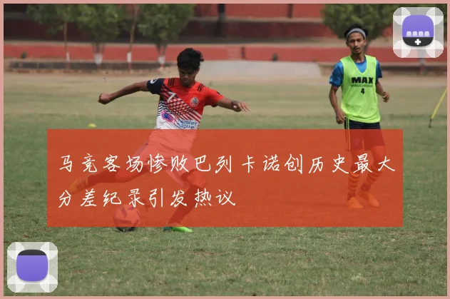 马竞客场惨败巴列卡诺创历史最大分差纪录引发热议