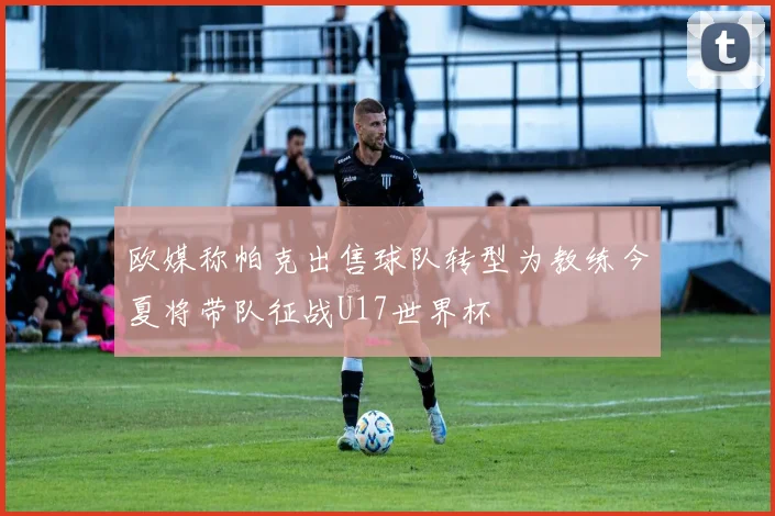 欧媒称帕克出售球队转型为教练今夏将带队征战U17世界杯