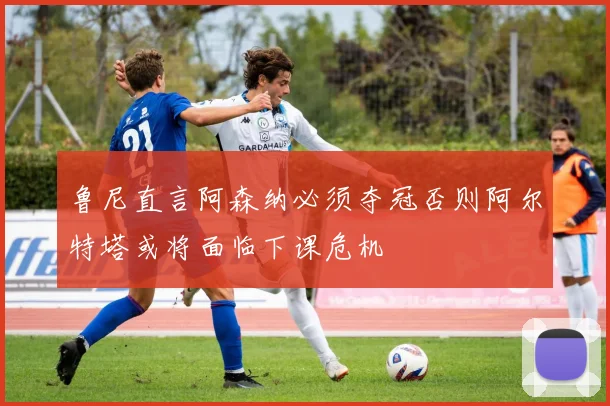 鲁尼直言阿森纳必须夺冠否则阿尔特塔或将面临下课危机