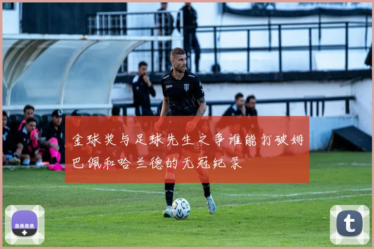 金球奖与足球先生之争谁能打破姆巴佩和哈兰德的无冠纪录