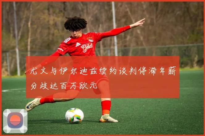 尤文与伊尔迪兹续约谈判停滞年薪分歧达百万欧元