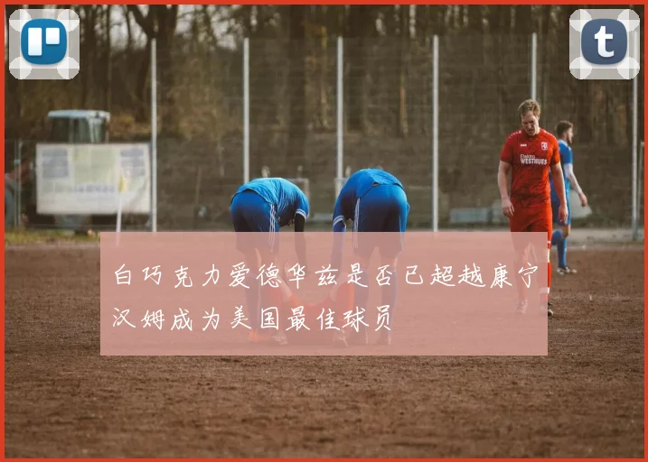 白巧克力爱德华兹是否已超越康宁汉姆成为美国最佳球员