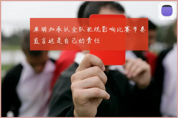 库明加承认全队犯规影响比赛节奏直言这是自己的责任