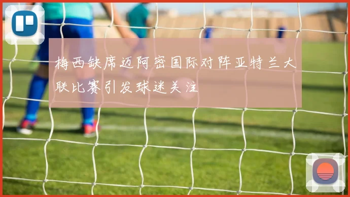 梅西缺席迈阿密国际对阵亚特兰大联比赛引发球迷关注