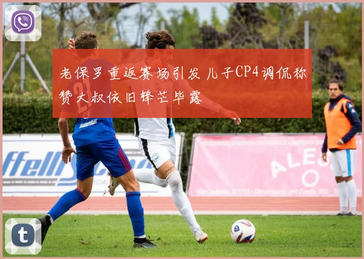 老保罗重返赛场引发儿子CP4调侃称赞大叔依旧锋芒毕露