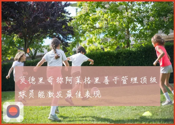 莫德里奇称阿莱格里善于管理顶级球员能激发最佳表现