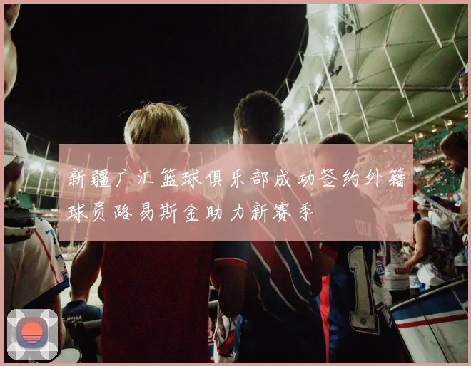 新疆广汇篮球俱乐部成功签约外籍球员路易斯金助力新赛季