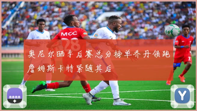 奥尼尔晒季后赛总分榜单乔丹领跑詹姆斯卡特紧随其后