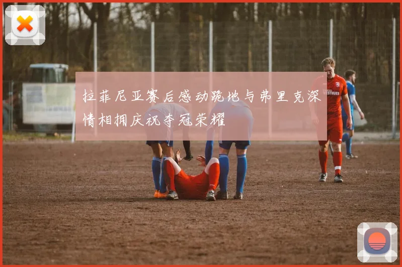 拉菲尼亚赛后感动跪地与弗里克深情相拥庆祝夺冠荣耀