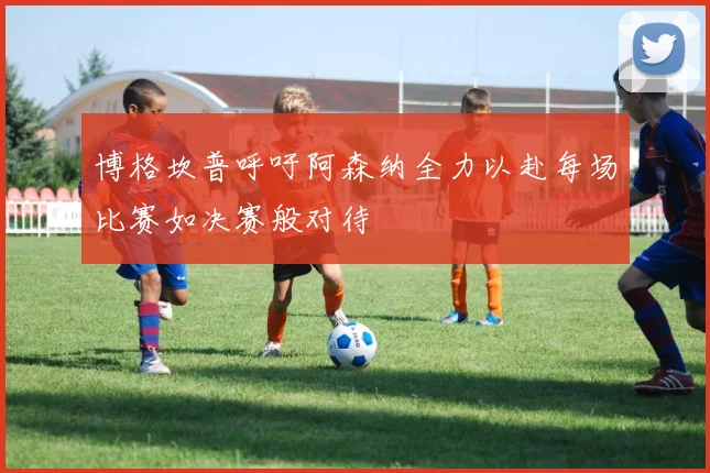 博格坎普呼吁阿森纳全力以赴每场比赛如决赛般对待