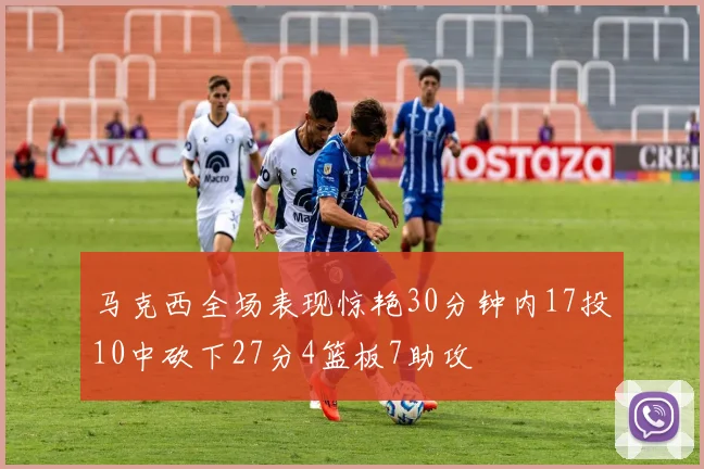 马克西全场表现惊艳30分钟内17投10中砍下27分4篮板7助攻