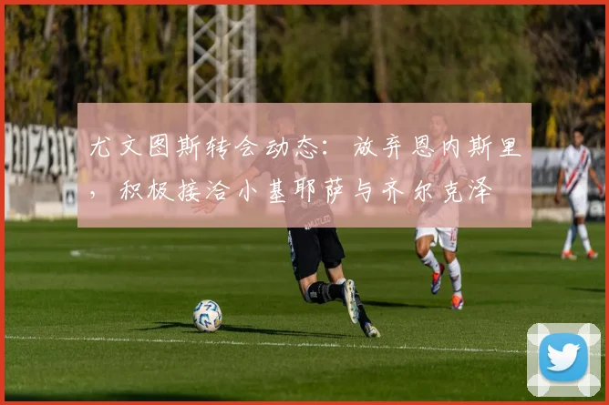 尤文图斯转会动态：放弃恩内斯里，积极接洽小基耶萨与齐尔克泽