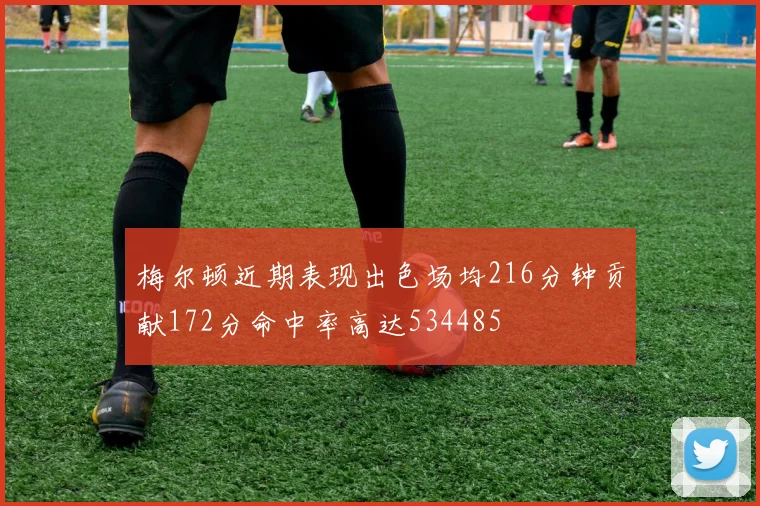 梅尔顿近期表现出色场均216分钟贡献172分命中率高达534485