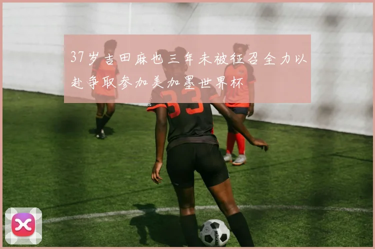 37岁吉田麻也三年未被征召全力以赴争取参加美加墨世界杯